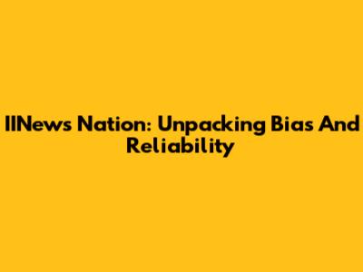 IINews Nation: Unpacking Bias And Reliability