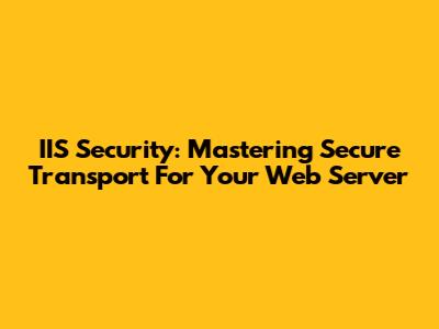 IIS Security: Mastering Secure Transport For Your Web Server