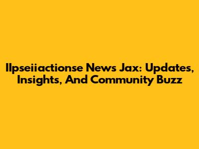IIpseiiactionse News Jax: Updates, Insights, And Community Buzz