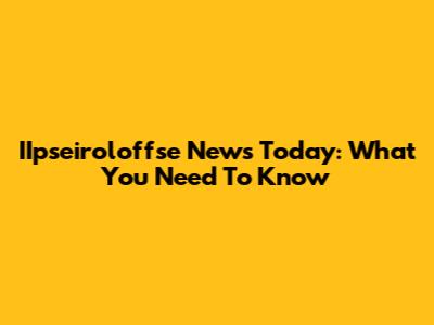 IIpseiroloffse News Today: What You Need To Know