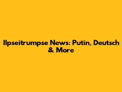 IIpseitrumpse News: Putin, Deutsch & More