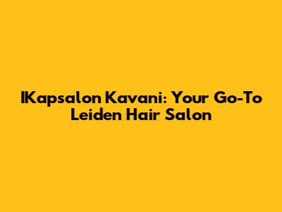 IKapsalon Kavani: Your Go-To Leiden Hair Salon