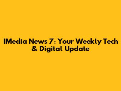 IMedia News 7: Your Weekly Tech & Digital Update