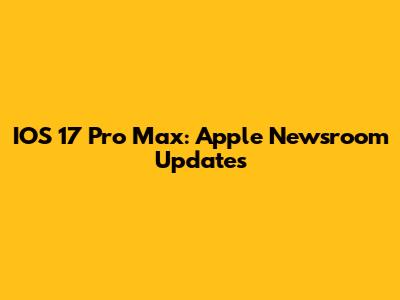 IOS 17 Pro Max: Apple Newsroom Updates