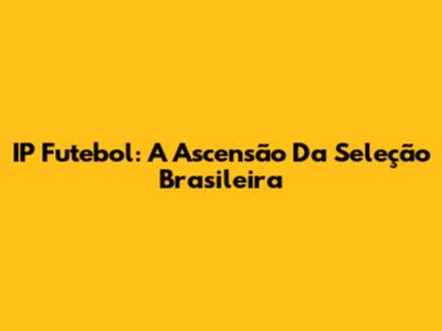 IP Futebol: A Ascensão Da Seleção Brasileira