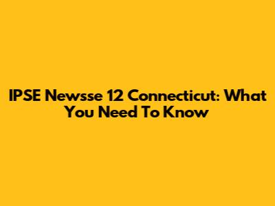 IPSE Newsse 12 Connecticut: What You Need To Know