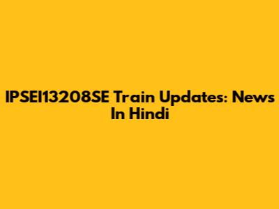 IPSEI13208SE Train Updates: News In Hindi