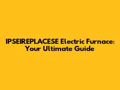 IPSEIREPLACESE Electric Furnace: Your Ultimate Guide