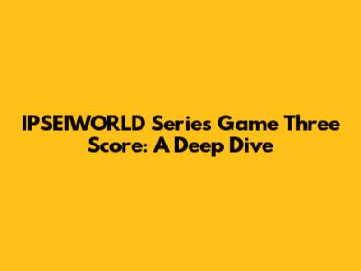 IPSEIWORLD Series Game Three Score: A Deep Dive