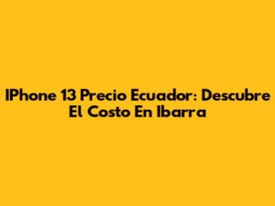 IPhone 13 Precio Ecuador: Descubre El Costo En Ibarra