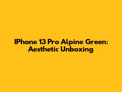 IPhone 13 Pro Alpine Green: Aesthetic Unboxing