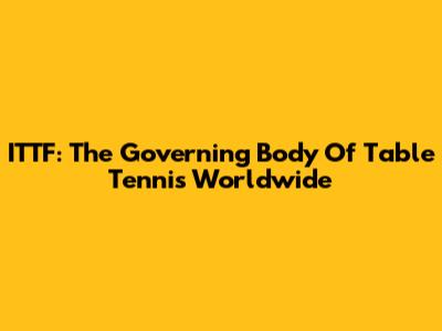 ITTF: The Governing Body Of Table Tennis Worldwide