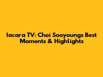 Iacara TV: Choi Sooyoung's Best Moments & Highlights