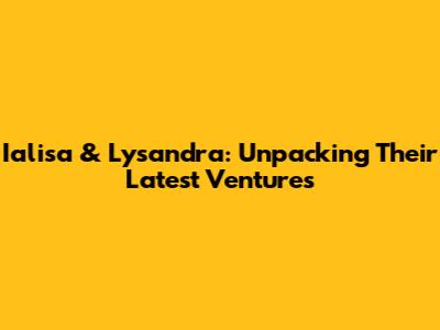 Ialisa & Lysandra: Unpacking Their Latest Ventures