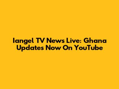 Iangel TV News Live: Ghana Updates Now On YouTube