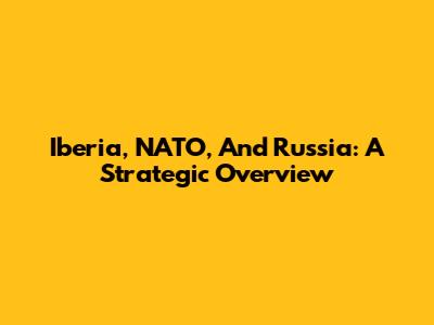 Iberia, NATO, And Russia: A Strategic Overview