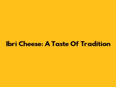Ibri Cheese: A Taste Of Tradition