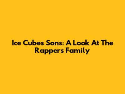 Ice Cube's Sons: A Look At The Rapper's Family
