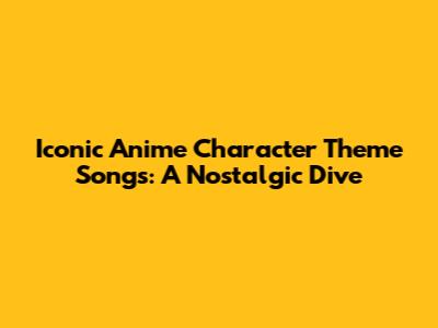 Iconic Anime Character Theme Songs: A Nostalgic Dive