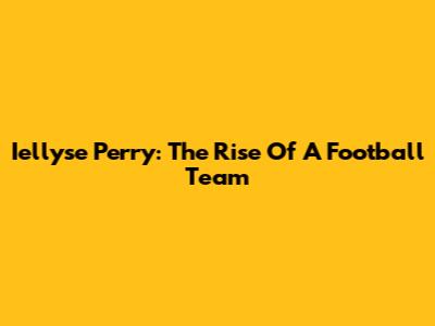 Iellyse Perry: The Rise Of A Football Team