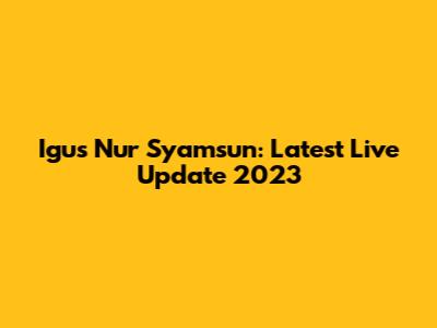 Igus Nur Syamsun: Latest Live Update 2023