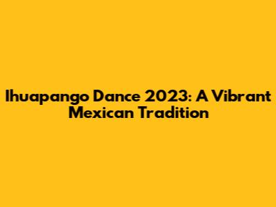 Ihuapango Dance 2023: A Vibrant Mexican Tradition