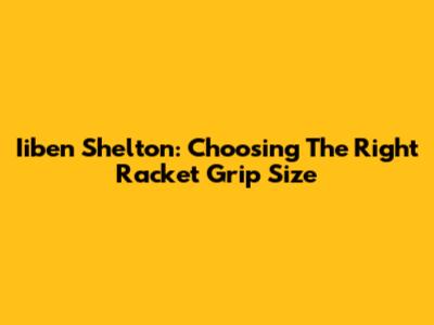 Iiben Shelton: Choosing The Right Racket Grip Size
