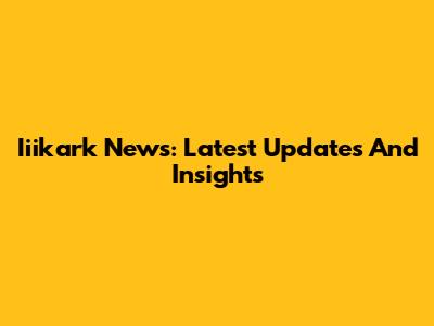 Iiikark News: Latest Updates And Insights