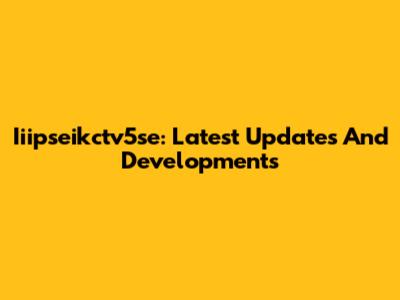 Iiipseikctv5se: Latest Updates And Developments