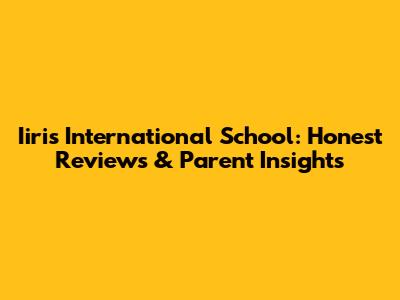 Iiris International School: Honest Reviews & Parent Insights