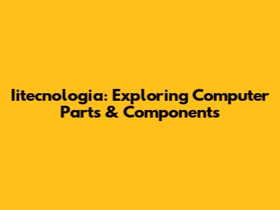 Iitecnologia: Exploring Computer Parts & Components