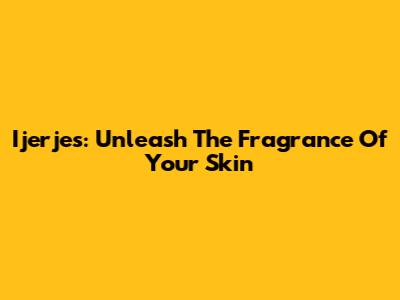 Ijerjes: Unleash The Fragrance Of Your Skin