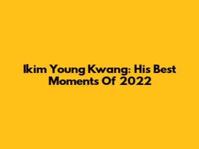 Ikim Young Kwang: His Best Moments Of 2022