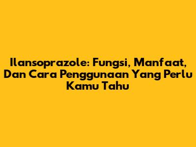 Ilansoprazole: Fungsi, Manfaat, Dan Cara Penggunaan Yang Perlu Kamu Tahu