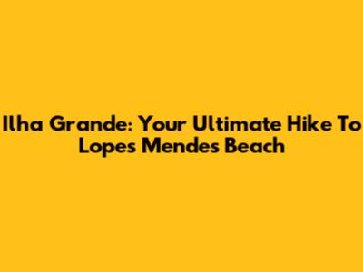 Ilha Grande: Your Ultimate Hike To Lopes Mendes Beach