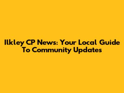 Ilkley CP News: Your Local Guide To Community Updates