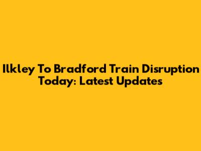 Ilkley To Bradford Train Disruption Today: Latest Updates
