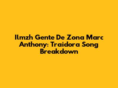 Ilmzh Gente De Zona Marc Anthony: Traidora Song Breakdown
