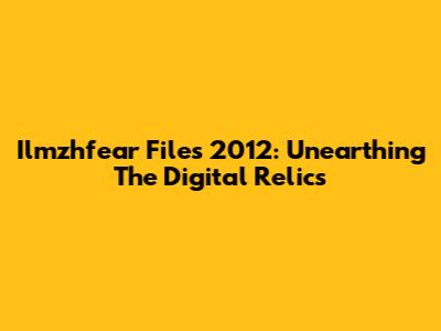 Ilmzhfear Files 2012: Unearthing The Digital Relics