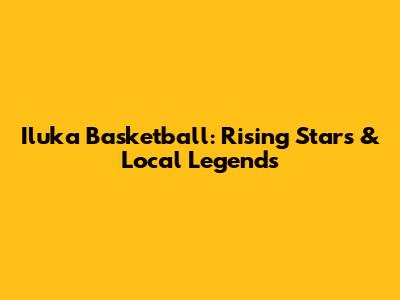 Iluka Basketball: Rising Stars & Local Legends