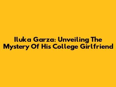 Iluka Garza: Unveiling The Mystery Of His College Girlfriend