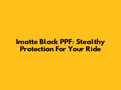 Imatte Black PPF: Stealthy Protection For Your Ride