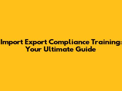 Import Export Compliance Training: Your Ultimate Guide