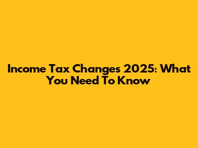 Income Tax Changes 2025: What You Need To Know