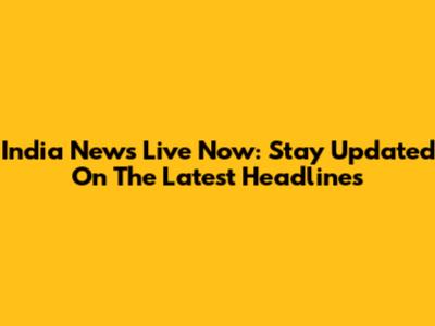 India News Live Now: Stay Updated On The Latest Headlines