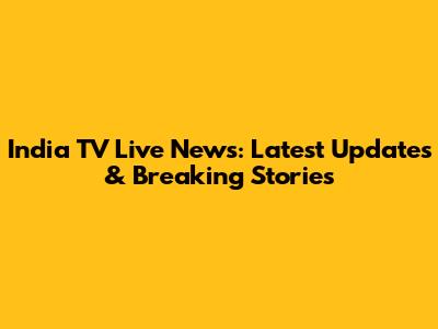India TV Live News: Latest Updates & Breaking Stories