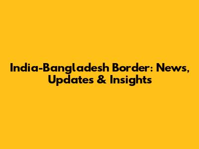 India-Bangladesh Border: News, Updates & Insights