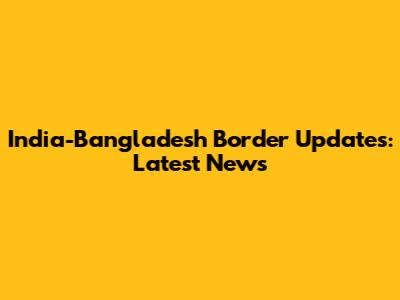 India-Bangladesh Border Updates: Latest News