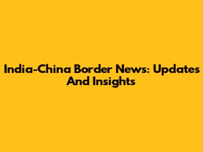 India-China Border News: Updates And Insights
