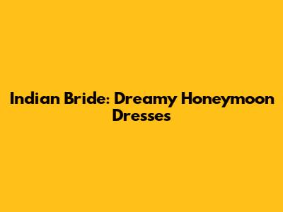 Indian Bride: Dreamy Honeymoon Dresses